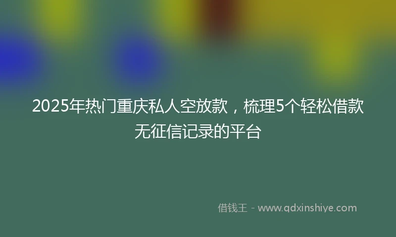 2025年热门重庆私人空放款，梳理5个轻松借款无征信记录的平台