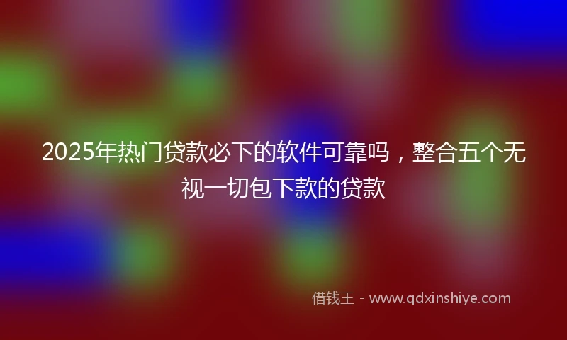 2025年热门贷款必下的软件可靠吗，整合五个无视一切包下款的贷款