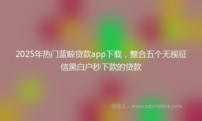 2025年热门蓝鲸贷款app下载，整合五个无视征信黑白户秒下款的贷款