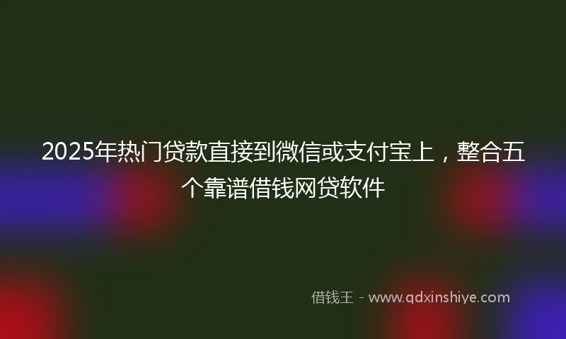 2025年热门贷款直接到微信或支付宝上,整合五个靠谱借钱网贷软件