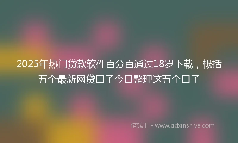 2025年热门贷款软件百分百通过18岁下载，概括五个最新网贷口子今日整理这五个口子