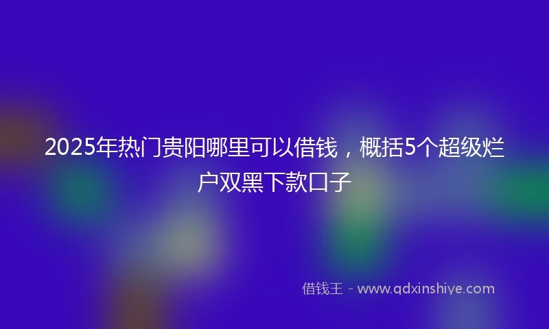 2025年热门贵阳哪里可以借钱，概括5个超级烂户双黑下款口子