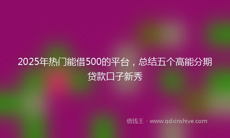 2025年热门能借500的平台，总结五个高能分期贷款口子新秀