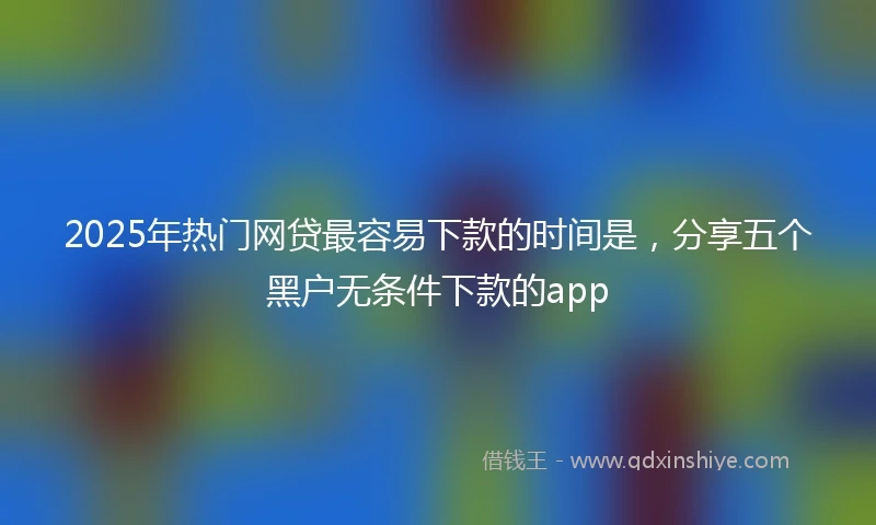 2025年热门网贷最容易下款的时间是，分享五个黑户无条件下款的app