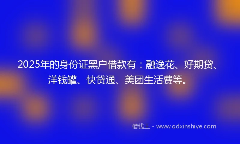 2025年的身份证黑户借款有：融逸花、好期贷、洋钱罐、快贷通、美团生活费等。