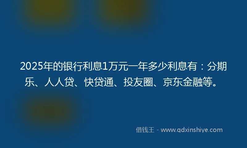 2025年的银行利息1万元一年多少利息有：分期乐、人人贷、快贷通、投友圈、京东金融等。