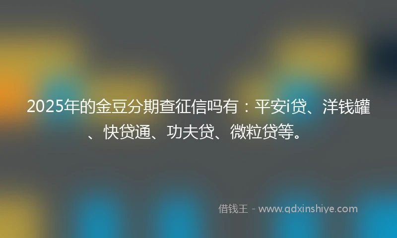 2025年的金豆分期查征信吗有：平安i贷、洋钱罐、快贷通、功夫贷、微粒贷等。