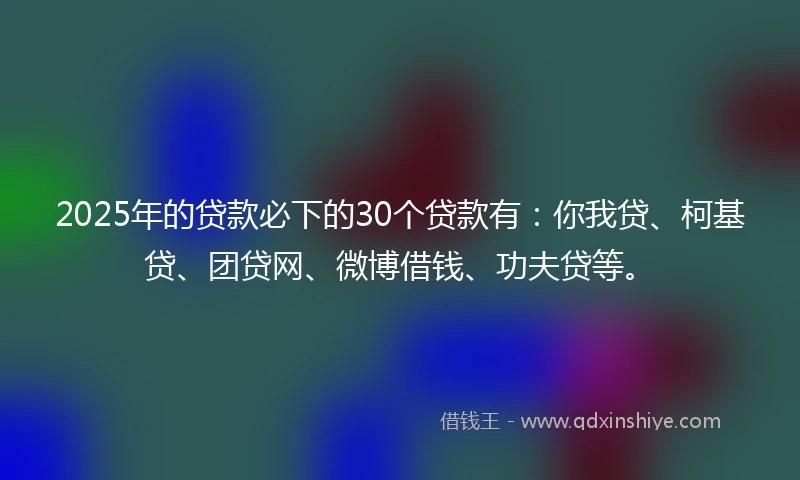2025年的贷款必下的30个贷款有：你我贷、柯基贷、团贷网、微博借钱、功夫贷等。