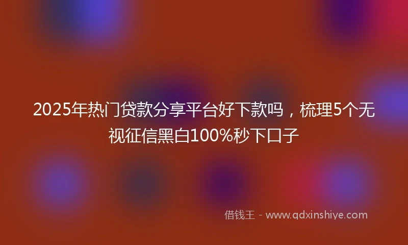 2025年热门贷款分享平台好下款吗，梳理5个无视征信黑白100%秒下口子