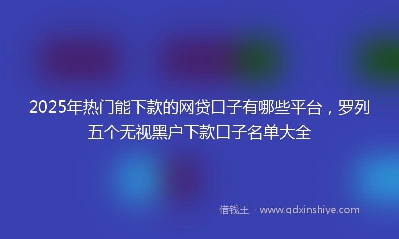 2025年热门能下款的网贷口子有哪些平台，罗列五个无视黑户下款口子名单大全