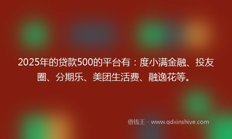2025年的贷款500的平台有：度小满金融、投友圈、分期乐、美团生活费、融逸花等。