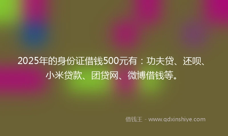 2025年的身份证借钱500元有：功夫贷、还呗、小米贷款、团贷网、微博借钱等。