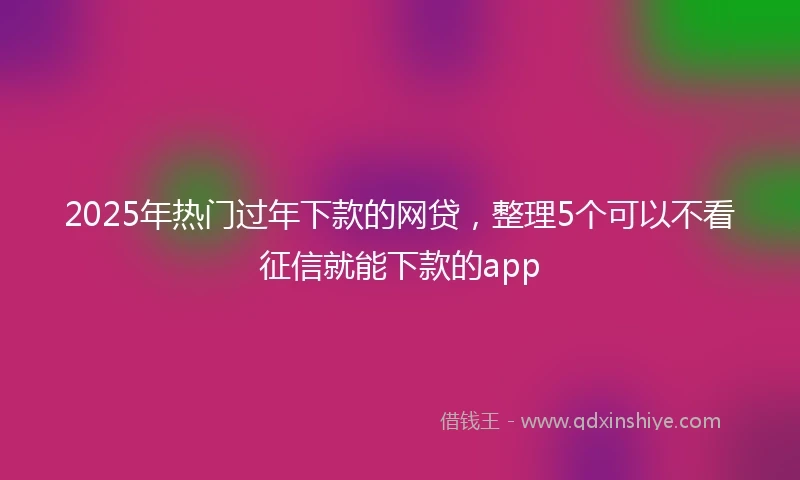2025年热门过年下款的网贷，整理5个可以不看征信就能下款的app