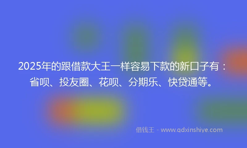 2025年的跟借款大王一样容易下款的新口子有：省呗、投友圈、花呗、分期乐、快贷通等。