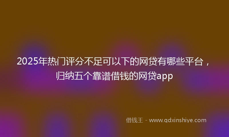 2025年热门评分不足可以下的网贷有哪些平台，归纳五个靠谱借钱的网贷app