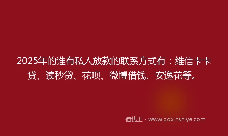 2025年的谁有私人放款的联系方式有：维信卡卡贷、读秒贷、花呗、微博借钱、安逸花等。