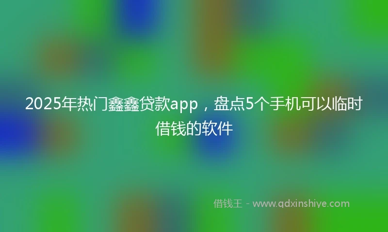 2025年热门鑫鑫贷款app，盘点5个手机可以临时借钱的软件