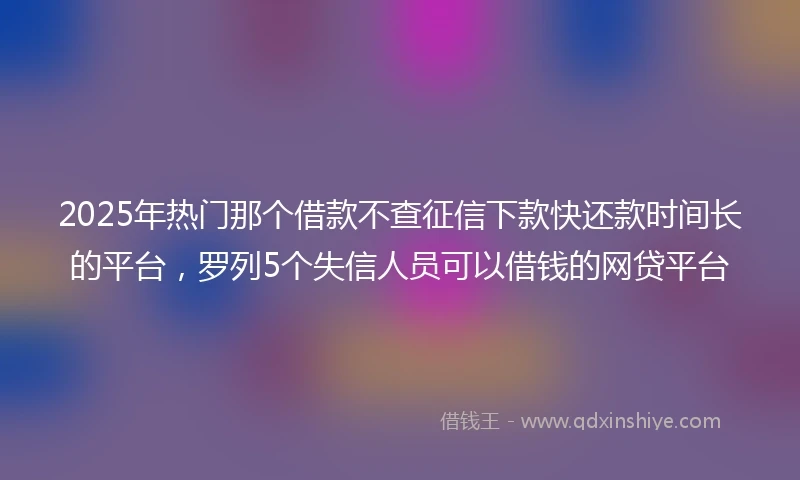 2025年热门那个借款不查征信下款快还款时间长的平台,罗列5个失信人员可以借钱的网贷平台