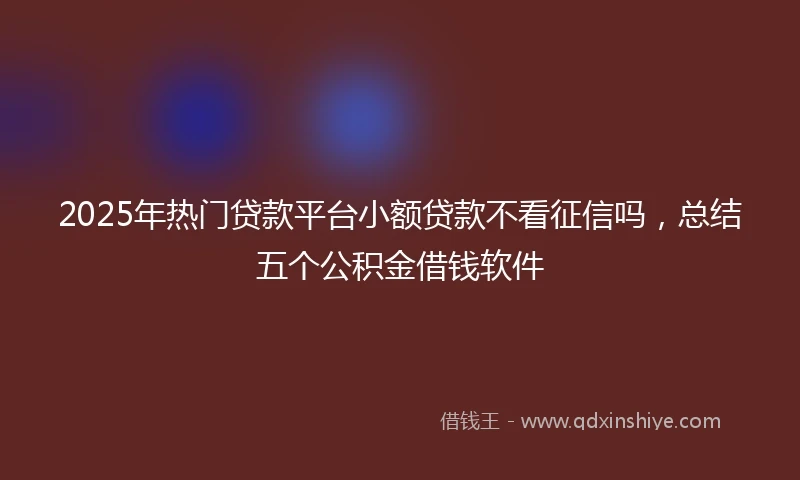 2025年热门贷款平台小额贷款不看征信吗，总结五个公积金借钱软件