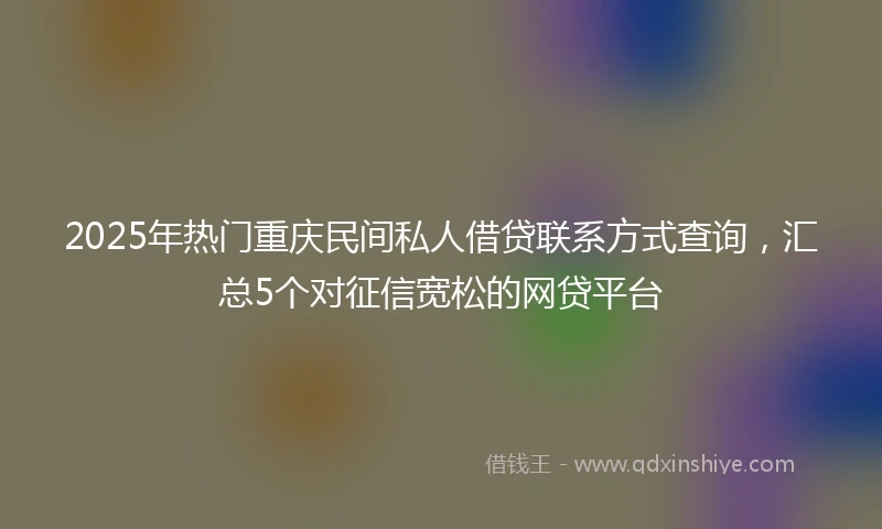 2025年热门重庆民间私人借贷联系方式查询，汇总5个对征信宽松的网贷平台