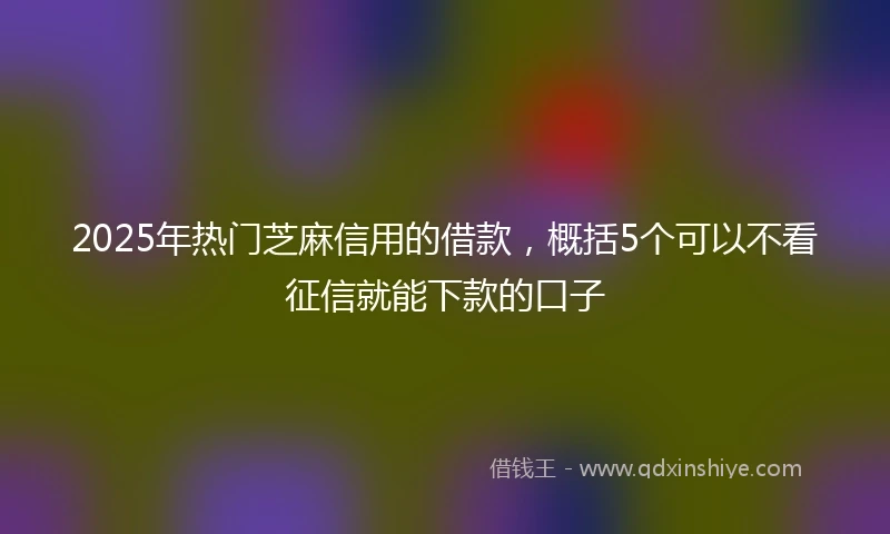 2025年热门芝麻信用的借款，概括5个可以不看征信就能下款的口子