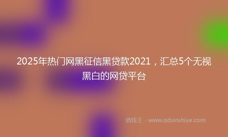 2025年热门网黑征信黑贷款2021，汇总5个无视黑白的网贷平台