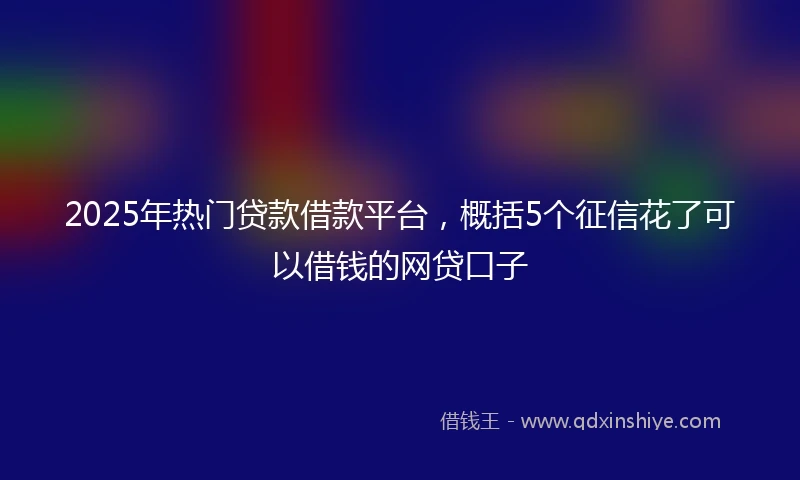 2025年热门贷款借款平台，概括5个征信花了可以借钱的网贷口子