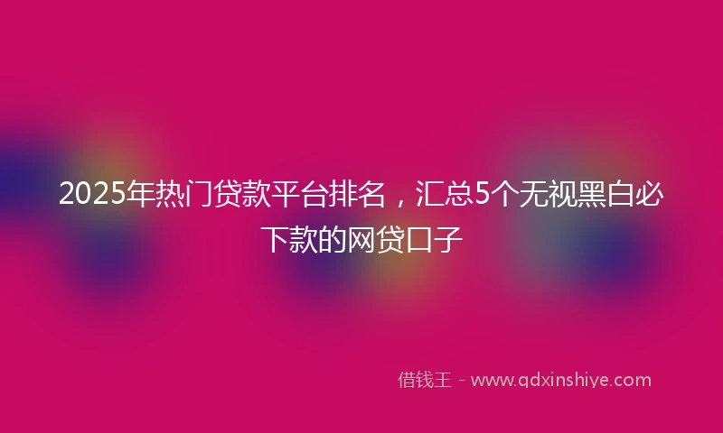 2025年热门贷款平台排名，汇总5个无视黑白必下款的网贷口子