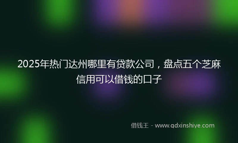2025年热门达州哪里有贷款公司，盘点五个芝麻信用可以借钱的口子