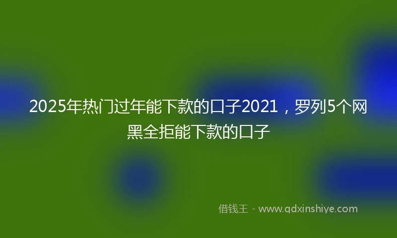 2025年热门过年能下款的口子2021，罗列5个网黑全拒能下款的口子