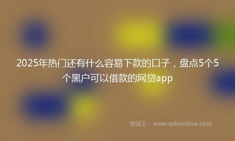 2025年热门还有什么容易下款的口子，盘点5个5个黑户可以借款的网贷app