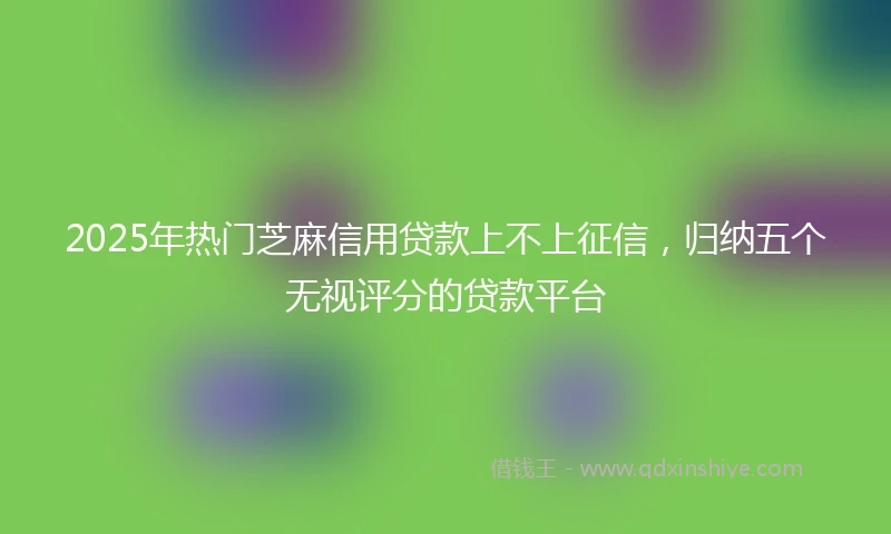2025年热门芝麻信用贷款上不上征信，归纳五个无视评分的贷款平台