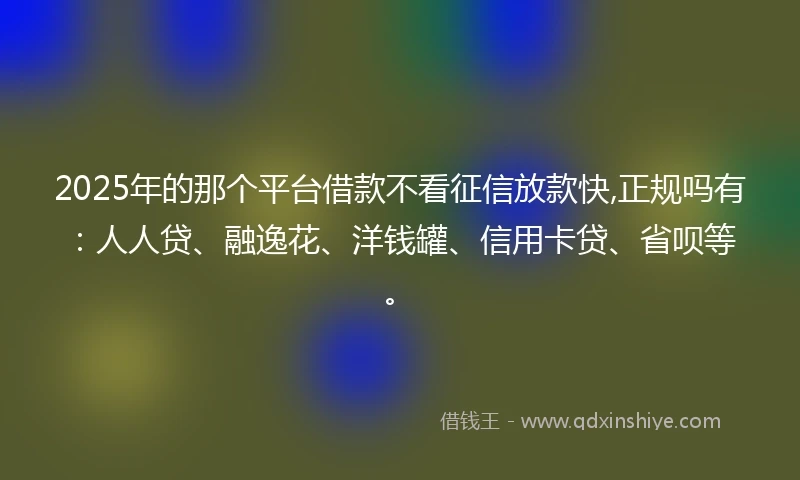 2025年的那个平台借款不看征信放款快,正规吗有：人人贷、融逸花、洋钱罐、信用卡贷、省呗等。