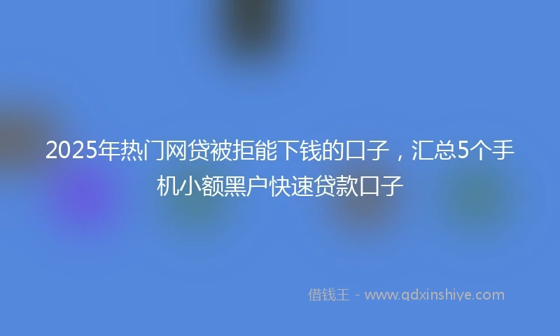 2025年热门网贷被拒能下钱的口子，汇总5个手机小额黑户快速贷款口子