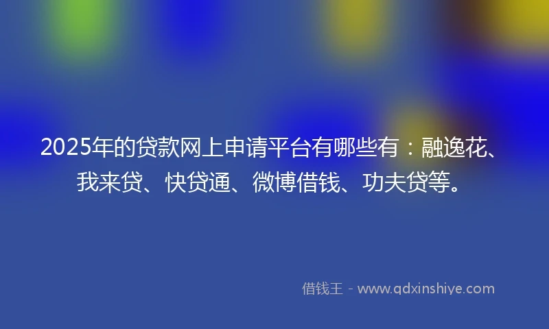2025年的贷款网上申请平台有哪些有：融逸花、我来贷、快贷通、微博借钱、功夫贷等。