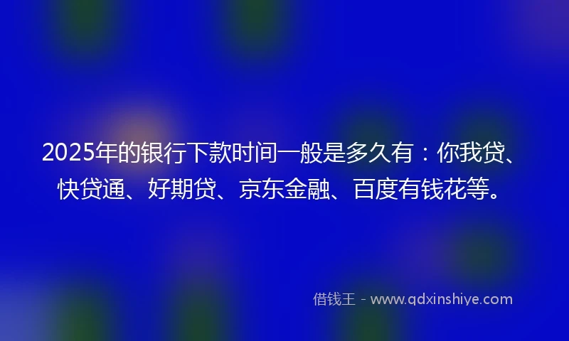 2025年的银行下款时间一般是多久有：你我贷、快贷通、好期贷、京东金融、百度有钱花等。