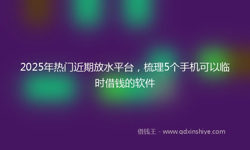 2025年热门近期放水平台，梳理5个手机可以临时借钱的软件