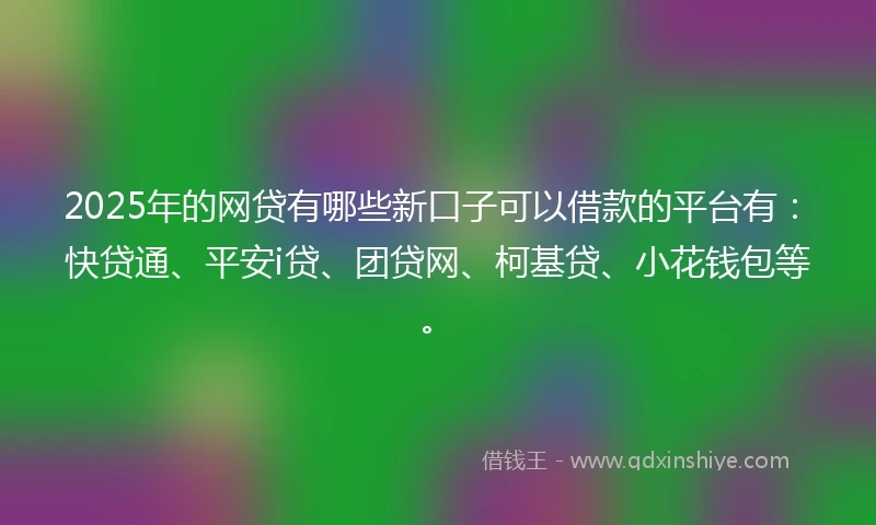 2025年的网贷有哪些新口子可以借款的平台有：快贷通、平安i贷、团贷网、柯基贷、小花钱包等。