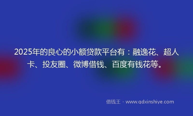 2025年的良心的小额贷款平台有：融逸花、超人卡、投友圈、微博借钱、百度有钱花等。