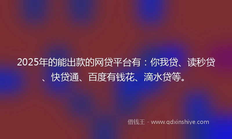 2025年的能出款的网贷平台有：你我贷、读秒贷、快贷通、百度有钱花、滴水贷等。