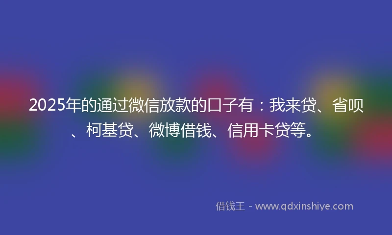2025年的通过微信放款的口子有：我来贷、省呗、柯基贷、微博借钱、信用卡贷等。