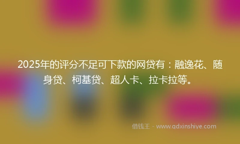 2025年的评分不足可下款的网贷有：融逸花、随身贷、柯基贷、超人卡、拉卡拉等。