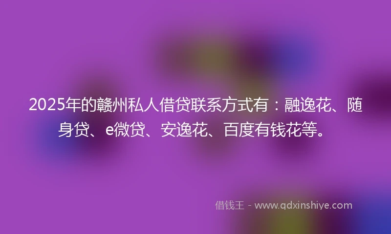 2025年的赣州私人借贷联系方式有：融逸花、随身贷、e微贷、安逸花、百度有钱花等。