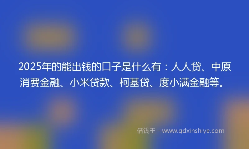 2025年的能出钱的口子是什么有：人人贷、中原消费金融、小米贷款、柯基贷、度小满金融等。