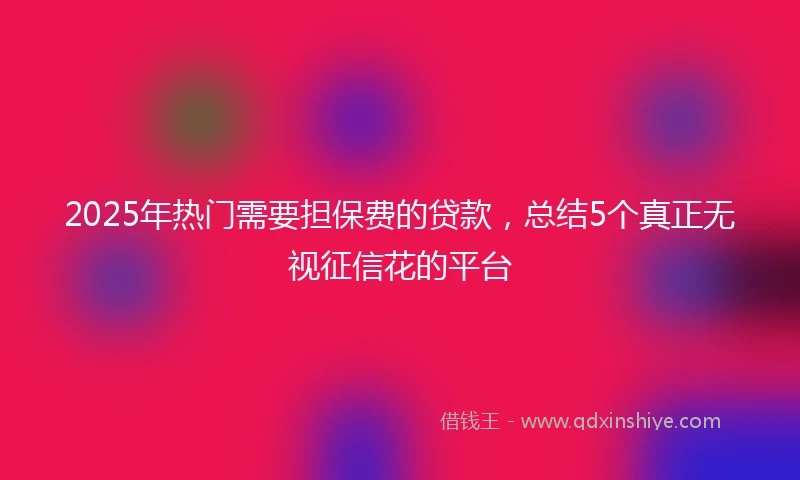 2025年热门需要担保费的贷款，总结5个真正无视征信花的平台
