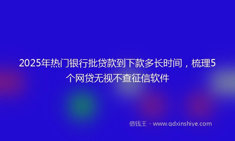 2025年热门银行批贷款到下款多长时间，梳理5个网贷无视不查征信软件