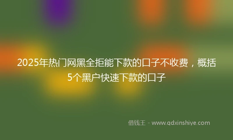 2025年热门网黑全拒能下款的口子不收费，概括5个黑户快速下款的口子