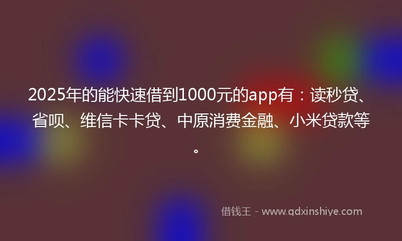 2025年的能快速借到1000元的app有：读秒贷、省呗、维信卡卡贷、中原消费金融、小米贷款等。