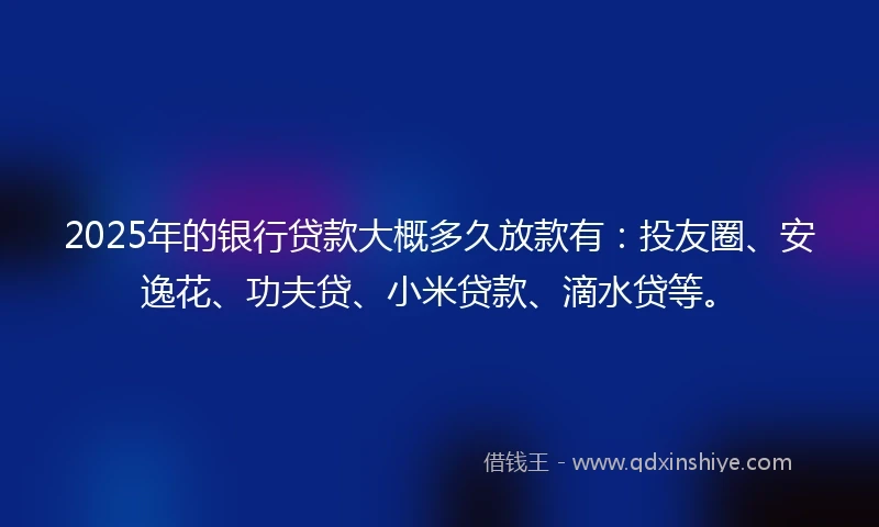 2025年的银行贷款大概多久放款有：投友圈、安逸花、功夫贷、小米贷款、滴水贷等。