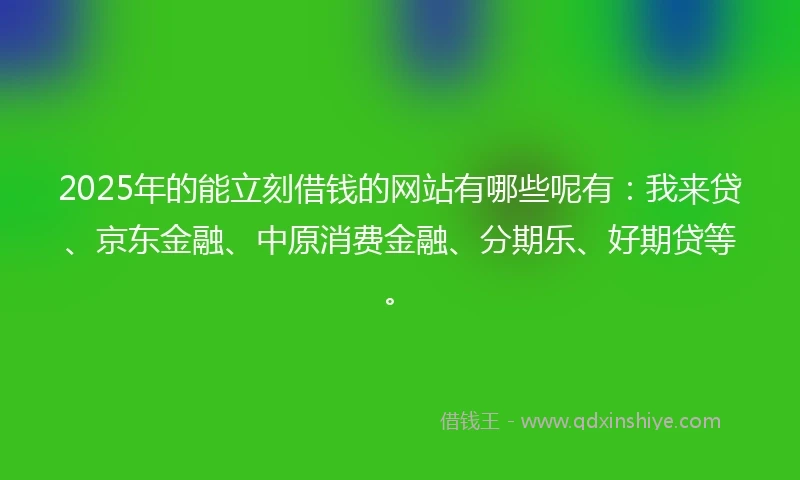 2025年的能立刻借钱的网站有哪些呢有：我来贷、京东金融、中原消费金融、分期乐、好期贷等。
